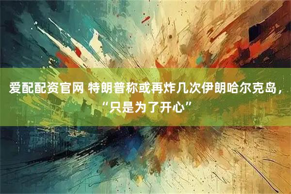 爱配配资官网 特朗普称或再炸几次伊朗哈尔克岛，“只是为了开心”