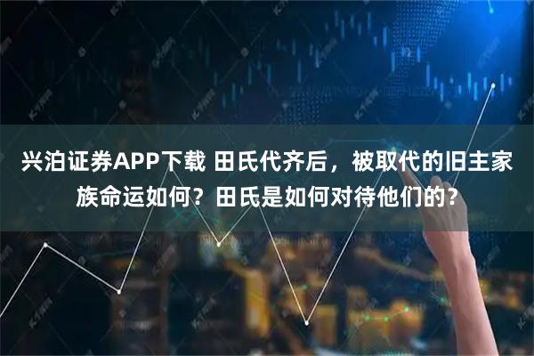 兴泊证券APP下载 田氏代齐后，被取代的旧主家族命运如何？田氏是如何对待他们的？