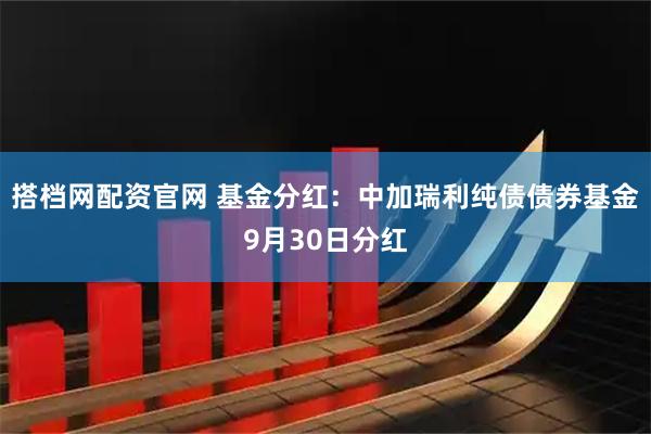 搭档网配资官网 基金分红：中加瑞利纯债债券基金9月30日分红