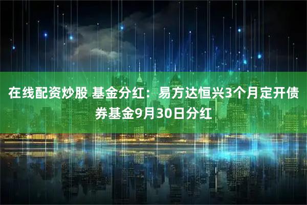 在线配资炒股 基金分红：易方达恒兴3个月定开债券基金9月30日分红