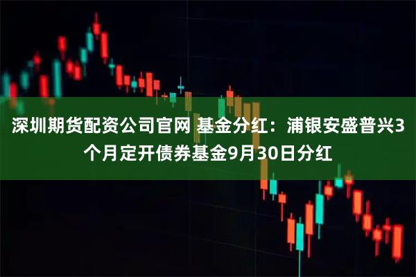 深圳期货配资公司官网 基金分红：浦银安盛普兴3个月定开债券基金9月30日分红