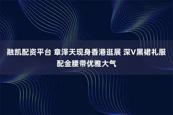 融凯配资平台 章泽天现身香港逛展 深V黑裙礼服配金腰带优雅大气