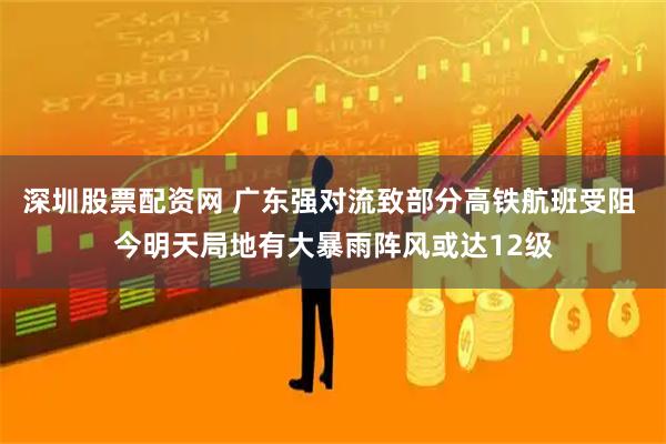 深圳股票配资网 广东强对流致部分高铁航班受阻 今明天局地有大暴雨阵风或达12级