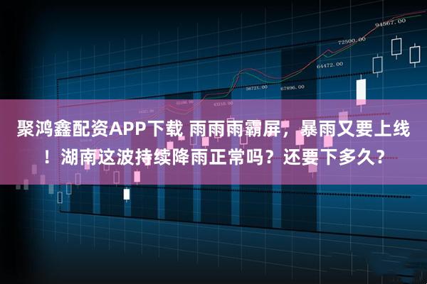 聚鸿鑫配资APP下载 雨雨雨霸屏,暴雨又要上线!湖南这波持续降雨正常吗?还要下多久?