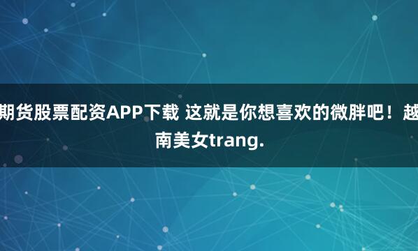 期货股票配资APP下载 这就是你想喜欢的微胖吧！越南美女trang.