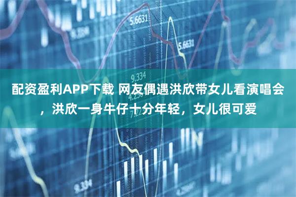 配资盈利APP下载 网友偶遇洪欣带女儿看演唱会,洪欣一身牛仔十分年轻,女儿很可爱