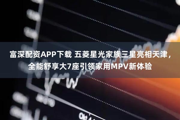 富深配资APP下载 五菱星光家族三星亮相天津，全能舒享大7座引领家用MPV新体验