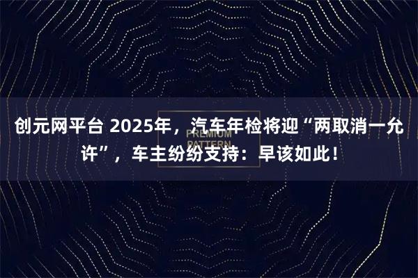 创元网平台 2025年，汽车年检将迎“两取消一允许”，车主纷纷支持：早该如此！