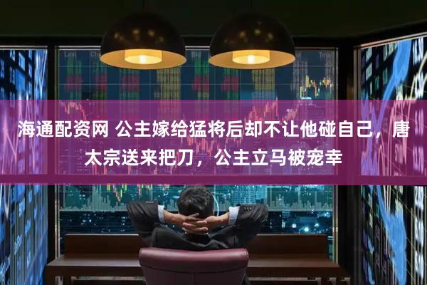 海通配资网 公主嫁给猛将后却不让他碰自己，唐太宗送来把刀，公主立马被宠幸