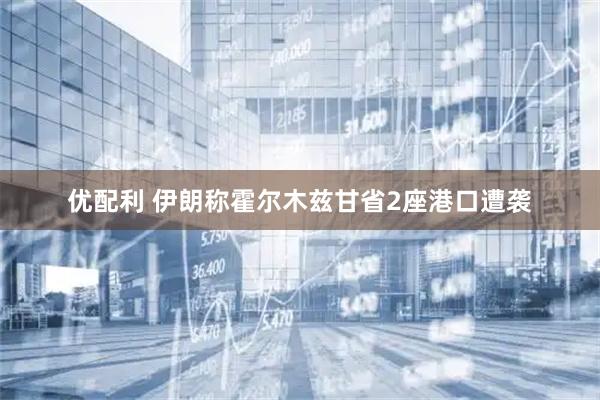 优配利 伊朗称霍尔木兹甘省2座港口遭袭