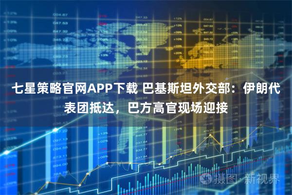 七星策略官网APP下载 巴基斯坦外交部:伊朗代表团抵达,巴方高官现场迎接