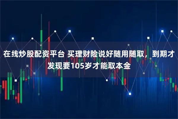 在线炒股配资平台 买理财险说好随用随取，到期才发现要105岁才能取本金