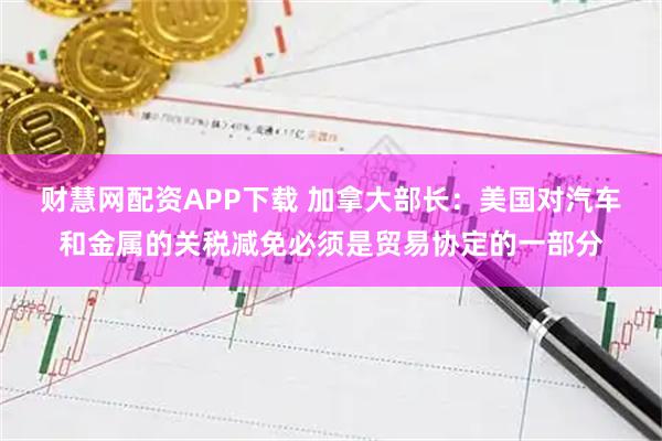 财慧网配资APP下载 加拿大部长：美国对汽车和金属的关税减免必须是贸易协定的一部分
