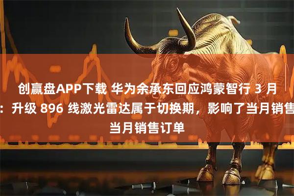 创赢盘APP下载 华为余承东回应鸿蒙智行 3 月销量：升级 896 线激光雷达属于切换期，影响了当月销售订单