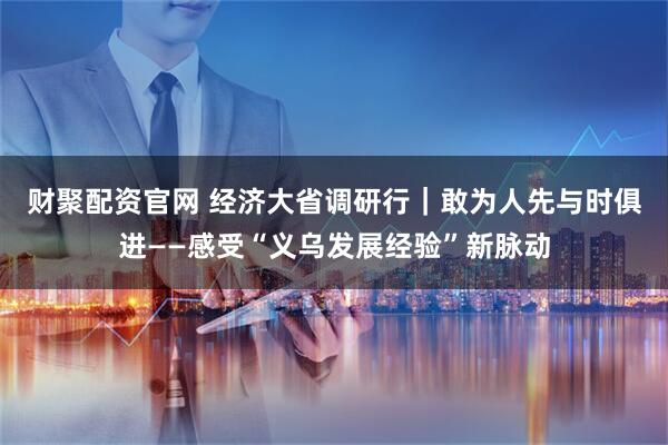 财聚配资官网 经济大省调研行｜敢为人先　与时俱进——感受“义乌发展经验”新脉动