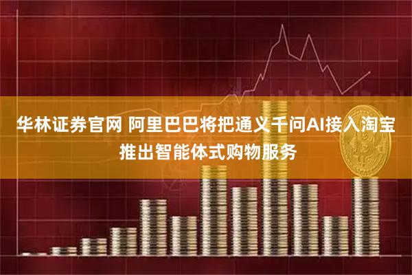 华林证券官网 阿里巴巴将把通义千问AI接入淘宝 推出智能体式购物服务