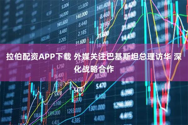 拉伯配资APP下载 外媒关注巴基斯坦总理访华 深化战略合作