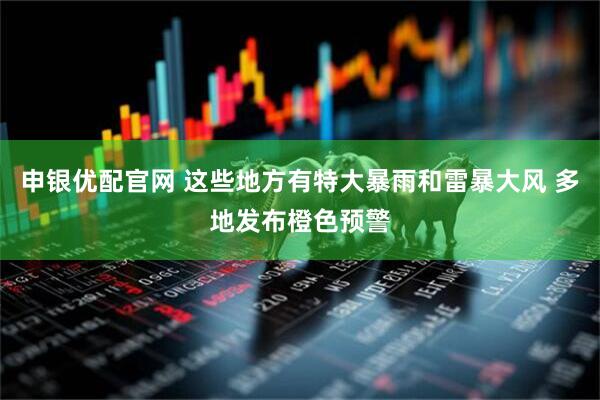 申银优配官网 这些地方有特大暴雨和雷暴大风 多地发布橙色预警