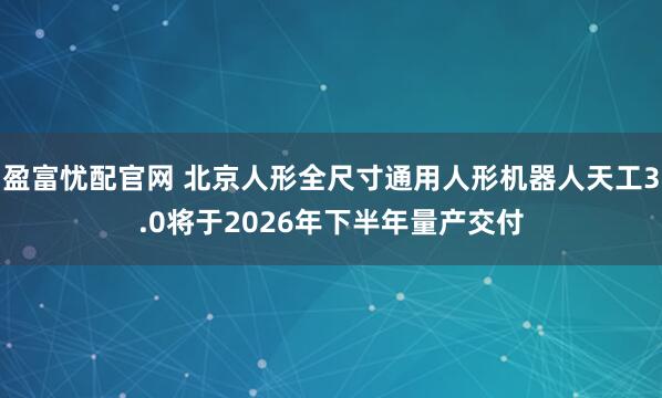 盈富忧配官网 北京人形全尺寸通用人形机器人天工3.0将于2026年下半年量产交付