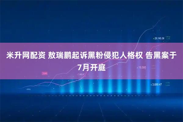 米升网配资 敖瑞鹏起诉黑粉侵犯人格权 告黑案于7月开庭