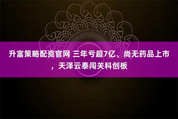 升富策略配资官网 三年亏超7亿、尚无药品上市，天泽云泰闯关科创板