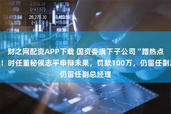 财之网配资APP下载 国资委旗下子公司“蹭热点”被罚！时任董秘侯志平申辩未果，罚款100万，仍留任副总经理