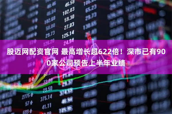 股迈网配资官网 最高增长超622倍!深市已有900家公司预告上半年业绩