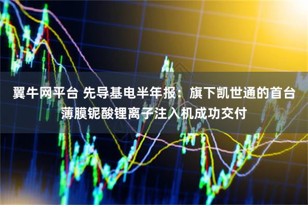 翼牛网平台 先导基电半年报:旗下凯世通的首台薄膜铌酸锂离子注入机成功交付