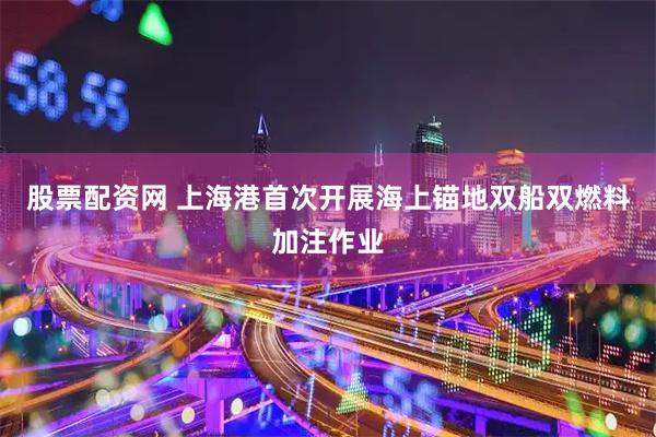 股票配资网 上海港首次开展海上锚地双船双燃料加注作业