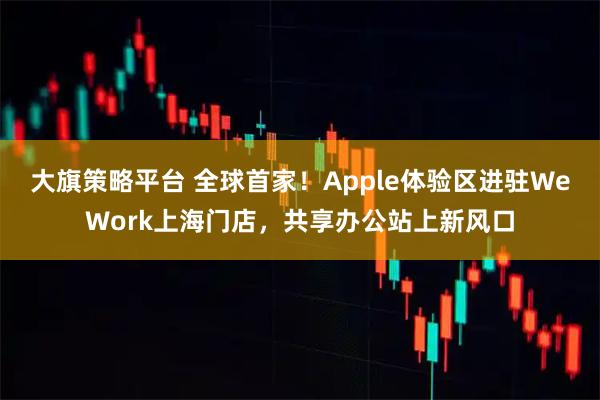 大旗策略平台 全球首家！Apple体验区进驻WeWork上海门店，共享办公站上新风口