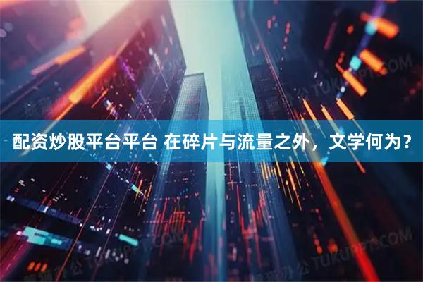 配资炒股平台平台 在碎片与流量之外，文学何为？