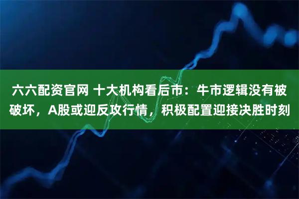 六六配资官网 十大机构看后市：牛市逻辑没有被破坏，A股或迎反攻行情，积极配置迎接决胜时刻
