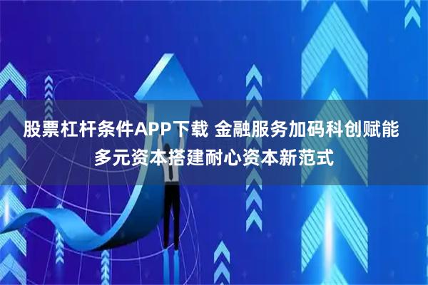 股票杠杆条件APP下载 金融服务加码科创赋能 多元资本搭建耐心资本新范式