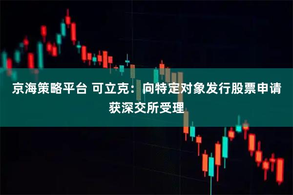 京海策略平台 可立克：向特定对象发行股票申请获深交所受理