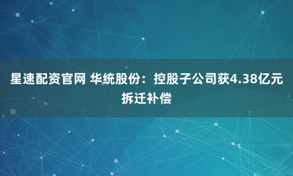 星速配资官网 华统股份：控股子公司获4.38亿元拆迁补偿